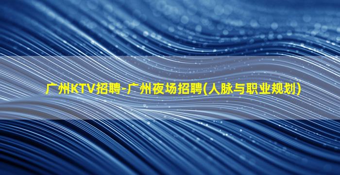 广州KTV招聘-广州夜场招聘(人脉与职业规划)